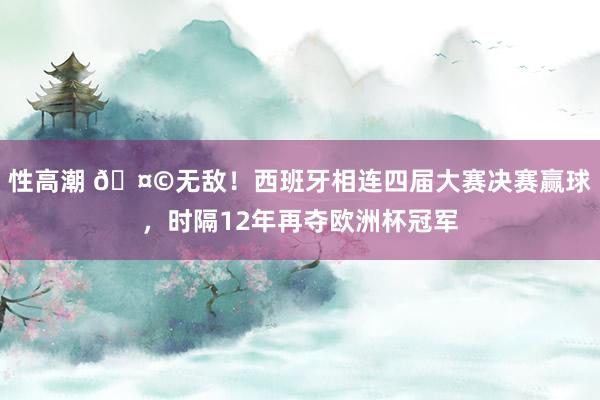 性高潮 ?无敌！西班牙相连四届大赛决赛赢球，时隔12年再夺欧洲杯冠军