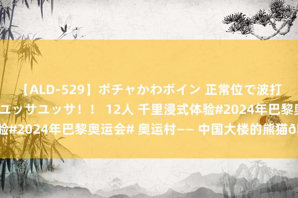 【ALD-529】ポチャかわボイン 正常位で波打つ腹肉！！騎乗位でユッサユッサ！！ 12人 千里浸式体验#2024年巴黎奥运会# 奥运村—— 中国大楼的熊猫?，