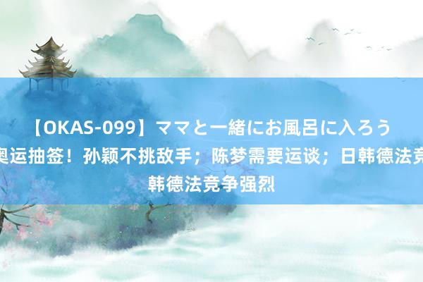 【OKAS-099】ママと一緒にお風呂に入ろう 2 国乒奥运抽签！孙颖不挑敌手；陈梦需要运谈；日韩德法竞争强烈