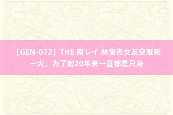 【GEN-072】THE 南レイ 林俊杰女友空难死一火，为了她20年来一直都是只身