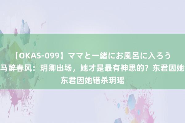 【OKAS-099】ママと一緒にお風呂に入ろう 2 少年白马醉春风：玥卿出场，她才是最有神思的？东君因她错杀玥瑶