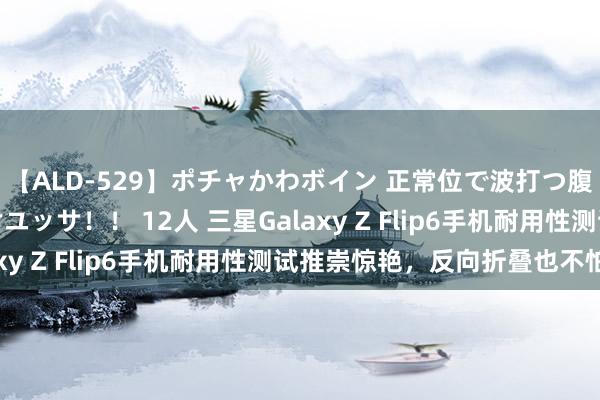 【ALD-529】ポチャかわボイン 正常位で波打つ腹肉！！騎乗位でユッサユッサ！！ 12人 三星Galaxy Z Flip6手机耐用性测试推崇惊艳，反向折叠也不怕