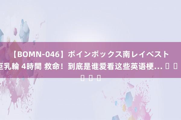 【BOMN-046】ボインボックス南レイベスト 巨乳輪 4時間 救命！到底是谁爱看这些英语梗… ​​​