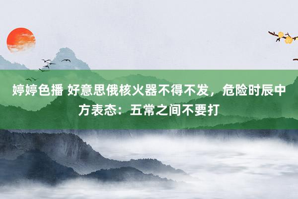 婷婷色播 好意思俄核火器不得不发，危险时辰中方表态：五常之间不要打