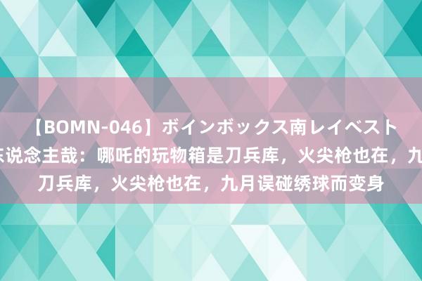 【BOMN-046】ボインボックス南レイベスト 巨乳輪 4時間 非东说念主哉：哪吒的玩物箱是刀兵库，火尖枪也在，九月误碰绣球而变身