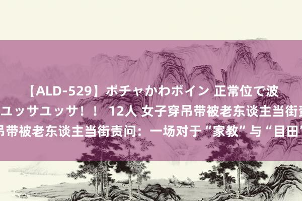 【ALD-529】ポチャかわボイン 正常位で波打つ腹肉！！騎乗位でユッサユッサ！！ 12人 女子穿吊带被老东谈主当街责问：一场对于“家教”与“目田”的争议