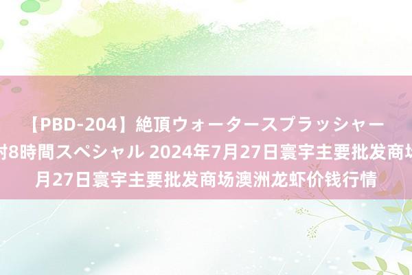 【PBD-204】絶頂ウォータースプラッシャー 放尿＆潮吹き大噴射8時間スペシャル 2024年7月27日寰宇主要批发商场澳洲龙虾价钱行情