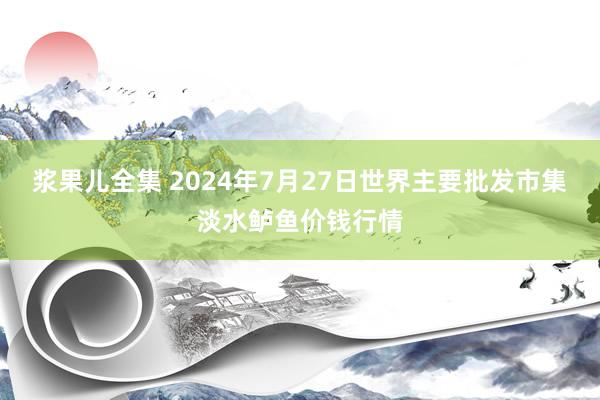 浆果儿全集 2024年7月27日世界主要批发市集淡水鲈鱼价钱行情