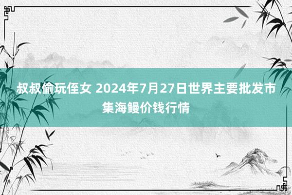 叔叔偷玩侄女 2024年7月27日世界主要批发市集海鳗价钱行情