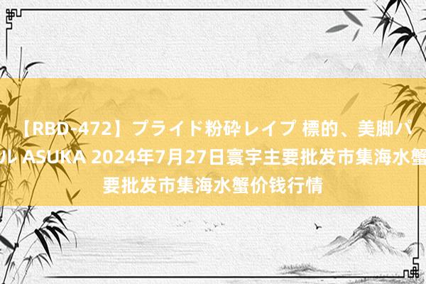 【RBD-472】プライド粉砕レイプ 標的、美脚パーツモデル ASUKA 2024年7月27日寰宇主要批发市集海水蟹价钱行情