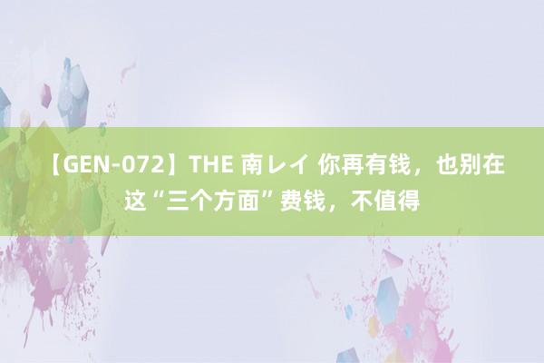 【GEN-072】THE 南レイ 你再有钱，也别在这“三个方面”费钱，不值得