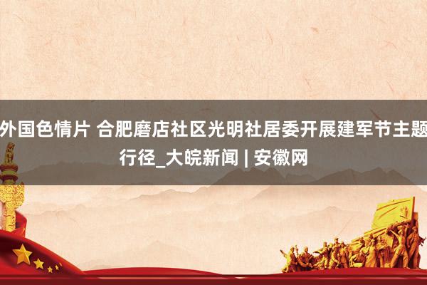 外国色情片 合肥磨店社区光明社居委开展建军节主题行径_大皖新闻 | 安徽网