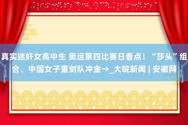 真实迷奸女高中生 奥运第四比赛日看点！“莎头”组合、中国女子重剑队冲金→_大皖新闻 | 安徽网