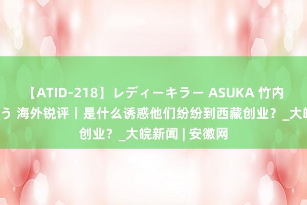 【ATID-218】レディーキラー ASUKA 竹内紗里奈 麻生ゆう 海外锐评丨是什么诱惑他们纷纷到西藏创业？_大皖新闻 | 安徽网