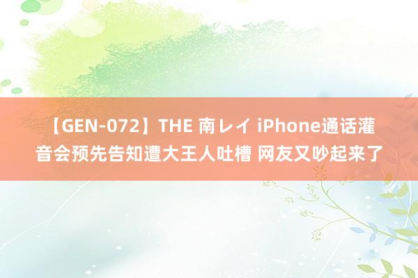 【GEN-072】THE 南レイ iPhone通话灌音会预先告知遭大王人吐槽 网友又吵起来了