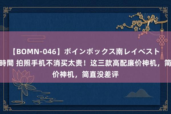 【BOMN-046】ボインボックス南レイベスト 巨乳輪 4時間 拍照手机不消买太贵！这三款高配廉价神机，简直没差评