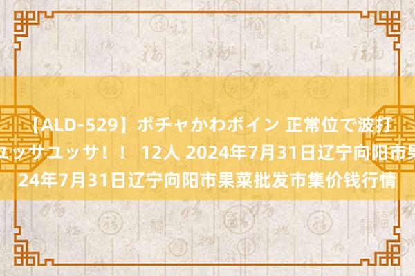 【ALD-529】ポチャかわボイン 正常位で波打つ腹肉！！騎乗位でユッサユッサ！！ 12人 2024年7月31日辽宁向阳市果菜批发市集价钱行情