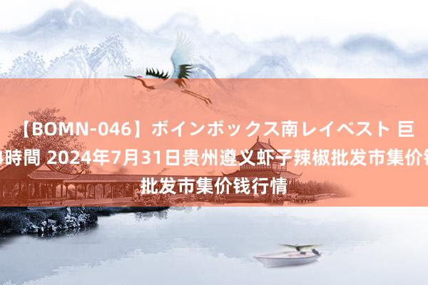 【BOMN-046】ボインボックス南レイベスト 巨乳輪 4時間 2024年7月31日贵州遵义虾子辣椒批发市集价钱行情