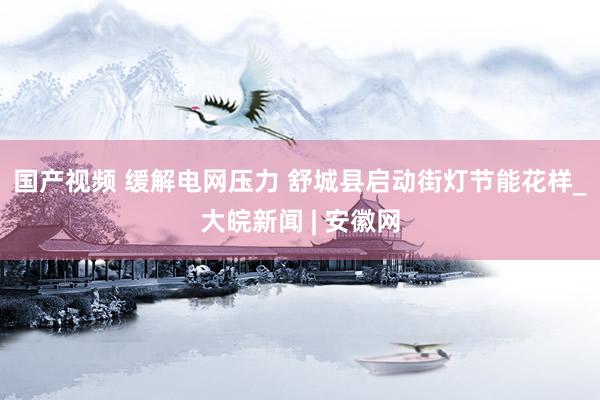 国产视频 缓解电网压力 ﻿舒城县启动街灯节能花样_大皖新闻 | 安徽网