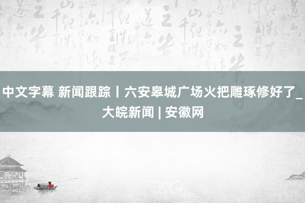 中文字幕 新闻跟踪丨六安皋城广场火把雕琢修好了_大皖新闻 | 安徽网