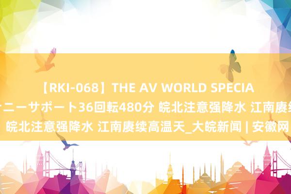 【RKI-068】THE AV WORLD SPECIAL あなただけに 最高のオナニーサポート36回転480分 皖北注意强降水 江南赓续高温天_大皖新闻 | 安徽网