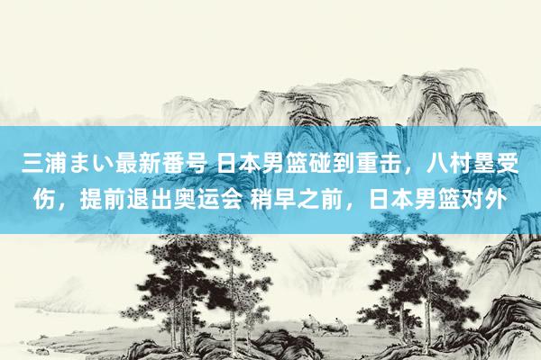 三浦まい最新番号 日本男篮碰到重击，八村塁受伤，提前退出奥运会 稍早之前，日本男篮对外