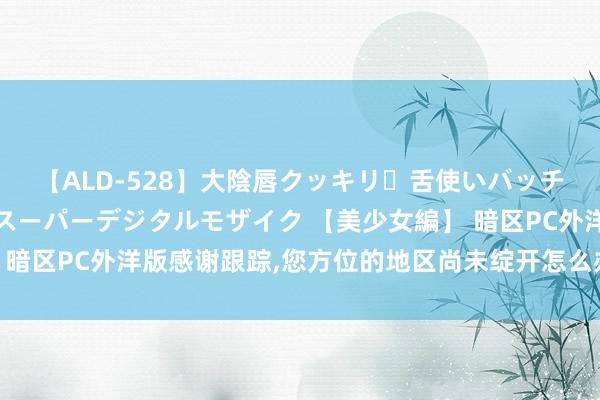 【ALD-528】大陰唇クッキリ・舌使いバッチリ・アナルまる見え スーパーデジタルモザイク 【美少女編】 暗区PC外洋版感谢跟踪，您方位的地区尚未绽开怎么办，一文处置！