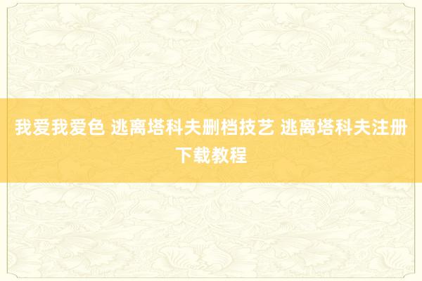 我爱我爱色 逃离塔科夫删档技艺 逃离塔科夫注册下载教程