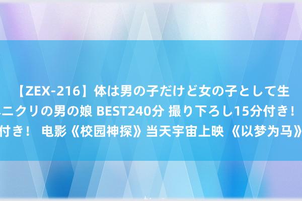 【ZEX-216】体は男の子だけど女の子として生きてる 感じやすいペニクリの男の娘 BEST240分 撮り下ろし15分付き！ 电影《校园神探》当天宇宙上映 《以梦为马》实施曲传递逐梦力量