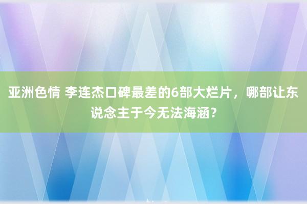 亚洲色情 李连杰口碑最差的6部大烂片，哪部让东说念主于今无法海涵？