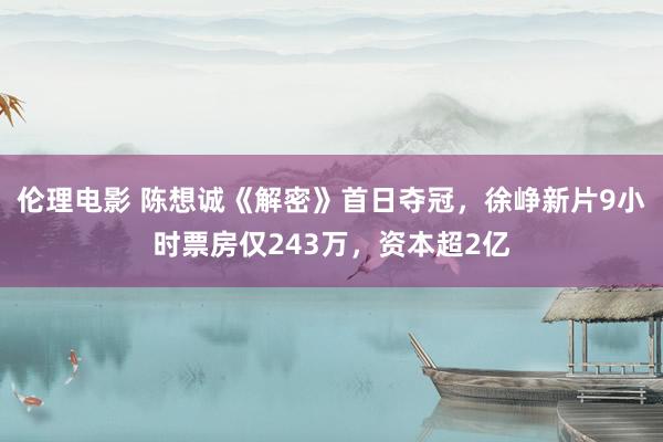 伦理电影 陈想诚《解密》首日夺冠，徐峥新片9小时票房仅243万，资本超2亿