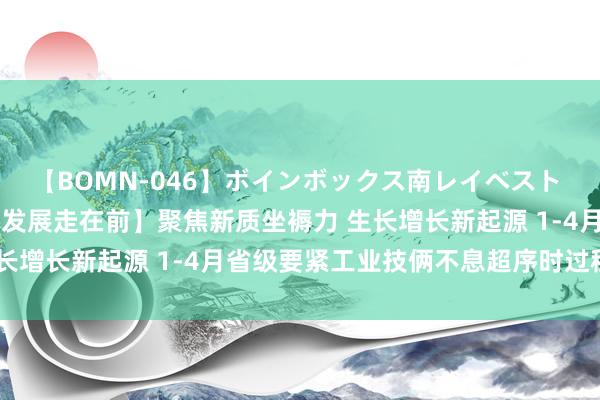 【BOMN-046】ボインボックス南レイベスト 巨乳輪 4時間 【高质料发展走在前】聚焦新质坐褥力 生长增长新起源 1-4月省级要紧工业技俩不息超序时过程激动