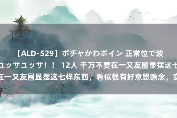 【ALD-529】ポチャかわボイン 正常位で波打つ腹肉！！騎乗位でユッサユッサ！！ 12人 千万不要在一又友圈显摆这七样东西，看似很有好意思瞻念，实则很掉价