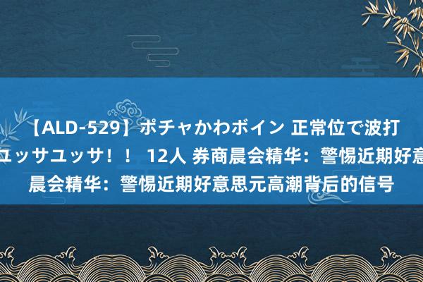 【ALD-529】ポチャかわボイン 正常位で波打つ腹肉！！騎乗位でユッサユッサ！！ 12人 券商晨会精华：警惕近期好意思元高潮背后的信号