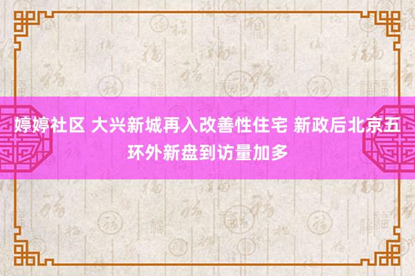 婷婷社区 大兴新城再入改善性住宅 新政后北京五环外新盘到访量加多