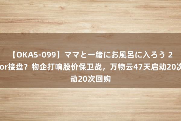 【OKAS-099】ママと一緒にお風呂に入ろう 2 抄底or接盘？物企打响股价保卫战，万物云47天启动20次回购