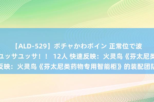 【ALD-529】ポチャかわボイン 正常位で波打つ腹肉！！騎乗位でユッサユッサ！！ 12人 快速反映：火灵鸟《芬太尼类药物专用智能柜》的装配团队先容