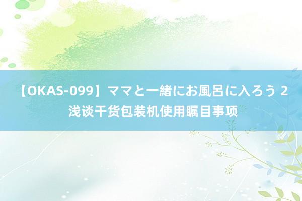 【OKAS-099】ママと一緒にお風呂に入ろう 2 浅谈干货包装机使用瞩目事项