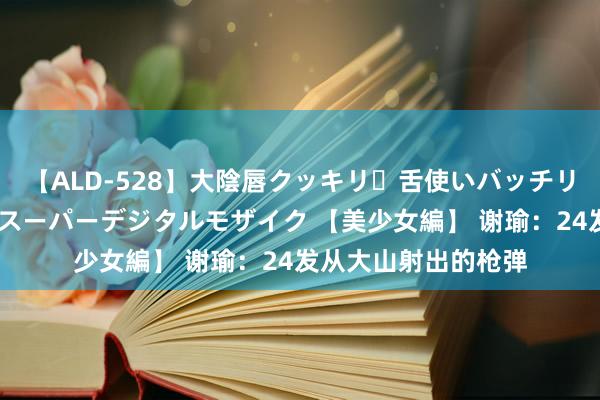 【ALD-528】大陰唇クッキリ・舌使いバッチリ・アナルまる見え スーパーデジタルモザイク 【美少女編】 谢瑜：24发从大山射出的枪弹