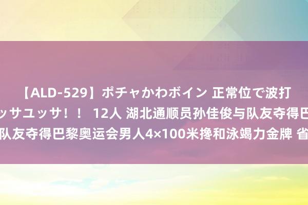 【ALD-529】ポチャかわボイン 正常位で波打つ腹肉！！騎乗位でユッサユッサ！！ 12人 湖北通顺员孙佳俊与队友夺得巴黎奥运会男人4×100米搀和泳竭力金牌 省委省政府致贺电