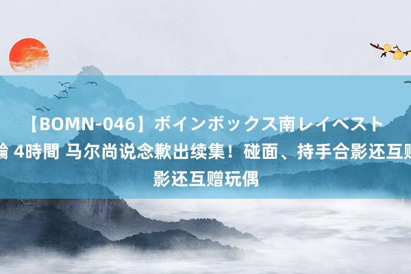 【BOMN-046】ボインボックス南レイベスト 巨乳輪 4時間 马尔尚说念歉出续集！碰面、持手合影还互赠玩偶