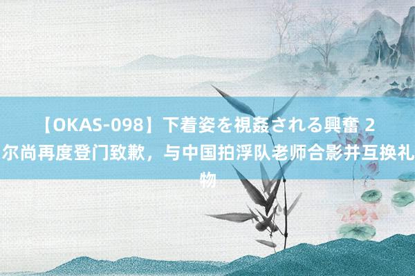 【OKAS-098】下着姿を視姦される興奮 2 马尔尚再度登门致歉，与中国拍浮队老师合影并互换礼物