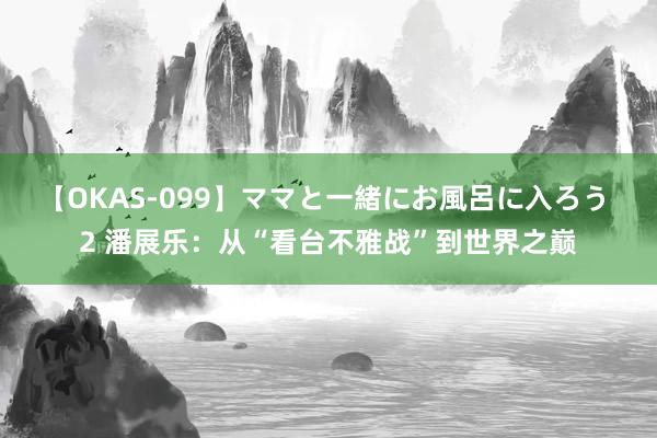 【OKAS-099】ママと一緒にお風呂に入ろう 2 潘展乐：从“看台不雅战”到世界之巅