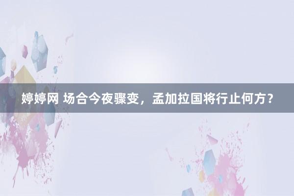 婷婷网 场合今夜骤变，孟加拉国将行止何方？