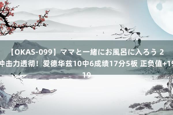 【OKAS-099】ママと一緒にお風呂に入ろう 2 冲击力透彻！爱德华兹10中6成绩17分5板 正负值+19