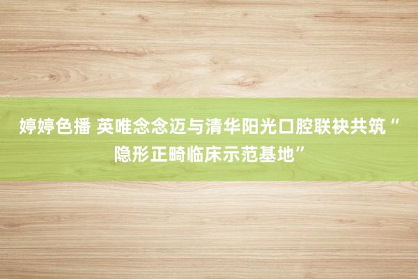 婷婷色播 英唯念念迈与清华阳光口腔联袂共筑“隐形正畸临床示范基地”