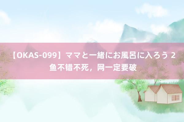 【OKAS-099】ママと一緒にお風呂に入ろう 2 鱼不错不死，网一定要破