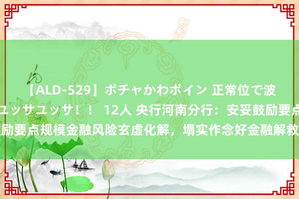 【ALD-529】ポチャかわボイン 正常位で波打つ腹肉！！騎乗位でユッサユッサ！！ 12人 央行河南分行：安妥鼓励要点规模金融风险玄虚化解，塌实作念好金融解救融资平台债务风险化解