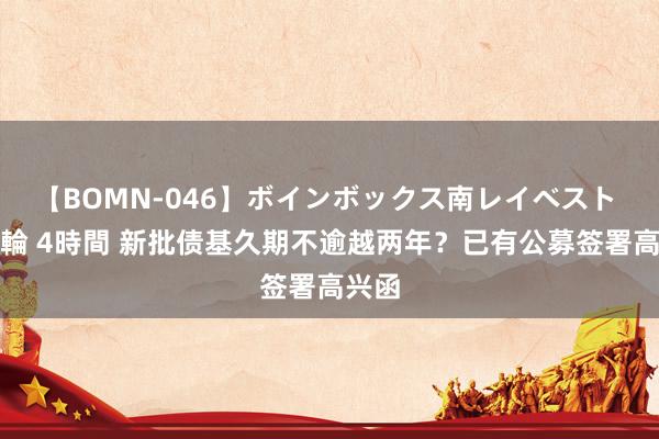 【BOMN-046】ボインボックス南レイベスト 巨乳輪 4時間 新批债基久期不逾越两年？已有公募签署高兴函