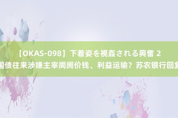 【OKAS-098】下着姿を視姦される興奮 2 国债往来涉嫌主宰阛阓价钱、利益运输？苏农银行回复